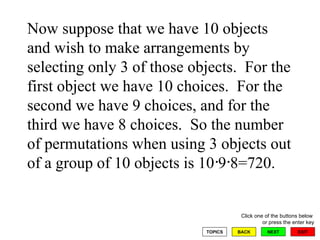 Now suppose that we have 10 objects and wish to make arrangements by selecting only 3 of those objects.  For the first object we have 10 choices.  For the second we have 9 choices, and for the third we have 8 choices.  So the number of permutations when using 3 objects out of a group of 10 objects is 10 9 8=720. 