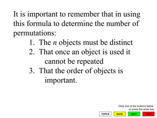 It is important to remember that in using this formula to determine the number of permutations: 1.  The  n  objects must be distinct 2.  That once an object is used it  cannot be repeated  3.  That the order of objects is  important.  