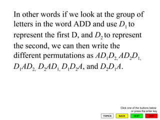 In other words if we look at the group of letters in the word ADD and use  D 1  to represent the first D, and  D 2  to represent the second, we can then write the different permutations as  AD 1 D 2,  AD 2 D 1,  D 1 AD 2,  D 2 AD 1,  D 1 D 2 A , and  D 2 D 1 A .  