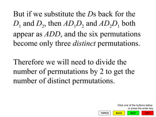 But if we substitute the  D s back for the  D 1  and  D 2 , then  AD 1 D 2  and  AD 2 D 1  both appear as  ADD , and the six permutations become only three  distinct  permutations.  Therefore we will need to divide the number of permutations by 2 to get the number of distinct permutations.  
