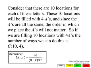 Consider that there are 10 locations for each of these letters. These 10 locations will be filled with 4  A ’s, and since the  A ’s are all the same, the order in which we place the  A ’s will not matter.  So if we are filling 10 locations with 4 A ’s the number of ways we can do this is  C (10, 4). Remember 