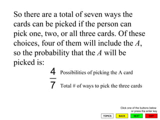 So there are a total of seven ways the cards can be picked if the person can pick one, two, or all three cards. Of these choices, four of them will include the  A , so the probability that the  A  will be picked is:  Total # of ways to pick the three cards Possibilities of picking the A card 
