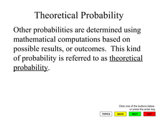 Theoretical Probability Other probabilities are determined using mathematical computations based on possible results, or outcomes.  This kind of probability is referred to as  theoretical probability .  