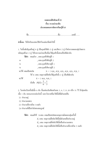 เฉลยแบบฝึ กทักษะที่ 15
                                     เรื่อง ความน่ าจะเป็ น
                                ประกอบแผนการจัดการเรียนรู้ ที่ 15

            ชื่อ…………………………………………..ชั้ น………………..เลขที่…….

คาชี้แจง ให้นกเรี ยนแสดงวิธีทาในแต่ละข้อต่อไปนี้
             ั

1. ในลิ้นชักมีถุงเท้าอยู่ 4 คู่ เป็ นถุงเท้าสี ดา 2 คู่ และสี ขาว 2 คู่ ถ้าทาการทดลองสุ่ มโดยการ
หยิบถุงเท้ามา 2 คู่ ให้หาความน่าจะเป็ นที่จะได้ถุงเท้าทั้งสองเป็ นสี เดียวกัน
         วิธีทา สมมติ ด 1 แทน ถุงเท้าสี ดาคู่ที่ 1
  ด                         2 แทน ถุงเท้าสี ดาคู่ที่ 2
  ข                         1 แทน ถุงเท้าสี ขาวคู่ที่ 1
  ข                         2 แทน ถุงเท้าสี ขาวคู่ที่ 2
 จะได้ แซมเปิ ลสเปซ                         S = { ด1ด2 , ด1ข1 , ด1ข2 , ด2ข1 , ด2ข2 , ข1ข2 }
                  ให้ E แทน เหตุการณ์ที่หยิบได้ถุงเท้าทั้ง 2 คู่ เป็ นสี เดียวกัน
 จะได้                     E = { ด1ด2 , ข1ข2 }
                          P E  
                                     2 1
                 นันคือ
                   ่                  
                                     6 3


2. ในกล่องใบหนึ่งมีเบี้ย 6 อัน ซึ่ งแต่ละอันเขียนตัวเลข 3 , 4 , 7 , 9 , 10 หรื อ 11 ไว้ ถ้าสุ่ มหยิบ
เบี้ย 1 อัน ออกมาจากกล่องใบนี้ จงหาโอกาสที่จะได้เบี้ยที่มีตวเลขเป็ น
                                                              ั
 2.1 จานวนคู่
 2.2 จานวนเฉพาะ
 2.3 จานวนที่หารด้วย 3 ลงตัว
 2.4 จานวนที่เป็ นกาลังสองสมบูรณ์

        วิธีทา สมมติให้ S แทน แซมเปิ ลสเปซของเหตุการณ์ทดลองสุ่ มครั้งนี้
                       E1 แทน เหตุการณ์ท่ีหยิบได้เบี้ยมีตวเลขเป็ นจานวนคู่
                                                           ั
                       E 2 แทน เหตุการณ์ที่หยิบได้เบี้ยเป็ นจานวนเฉพาะ
                       E 3 แทน เหตุการณ์ที่หยิบได้เบี้ยเป็ นจานวนที่หารด้วย 3 ลงตัว
 