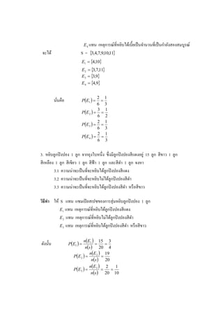 E 4 แทน
                                    เหตุการณ์ที่หยิบได้เบี้ยเป็ นจานวนที่เป็ นกาลังสองสมบูรณ์
 จะได้                    S = 3,4,7,9,10,11
                          E1  4,10
                          E2  3,7,11
                          E3  3,9
                          E 4  4,9


                          PE1  
                                    2 1
          นันคือ
            ่                        
                                    6 3
                          P E 2   
                                    3 1
                                    6 2
                          P E 3   
                                    2 1
                                    6 3
                          P E 4   
                                    2 1
                                    6 3


3. หยิบลูกปิ งปอง 1 ลูก จากถุงใบหนึ่ง ซึ่ งมีลูกปิ งปองสี แดงอยู่ 15 ลูก สี ขาว 1 ลูก
สี เหลือง 1 ลูก สี เขียว 1 ลูก สี ฟ้า 1 ลูก และสี ดา 1 ลูก จงหา
         3.1 ความน่าจะเป็ นที่จะหยิบได้ลูกปิ งปองสี แดง
         3.2 ความน่าจะเป็ นที่จะหยิบไม่ได้ลูกปิ งปองสี ดา
         3.3 ความน่าจะเป็ นที่จะหยิบได้ลูกปิ งปองสี ดา หรื อสี ขาว

วิธีทา ให้ S แทน แซมเปิ ลสเปซของการสุ่ มหยิบลูกปิ งปอง 1 ลูก
           E1 แทน เหตุการณ์ที่หยิบได้ลูกปิ งปองสี แดง
           E 2 แทน เหตุการณ์ที่หยิบไม่ได้ลูกปิ งปองสี ดา
           E 3 แทน เหตุการณ์ที่หยิบได้ลูกปิ งปองสี ดา หรื อสี ขาว


                             nE1  15 3
ดังนั้น            PE1                 
                               ns  20 4
                                 nE 2  19
                      P E 2           
                                   ns    20
                                 n E 3  2
                      P E 3  
                                                1
                                             
                                   ns  20 10
 