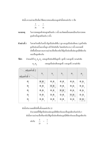 ดังนั้น ความน่าจะเป็ นที่จะได้ผลบวกของแต้มบนลูกเต๋ าทั้งสองเท่ากับ 11 คือ
                           2          1
                                =
                          36         18
หมายเหตุ            ในการทอดลูกเต๋ าสองลูกพร้อมกัน 1 ครั้ง จะเกิดผลทั้งหมดเหมือนกับการทอด
                    ลูกเต๋ าหนึ่งลูกพร้อมกัน 2 ครั้ง

ตัวอย่างที่ 3       ในขวดโหลทึบใบหนึ่ง มีลูกปิ งปองสี ส้ม 3 ลูก และลูกปิ งปองสี แดง 2 ลูกถ้าหยิบ
                    ลูกปิ งปองครั้งละหนึ่งลูก แล้วใส่ กลับคืน โดยหยิบจานวน 2 ครั้ง จงหาผลที่
                    เกิดขึ้นทั้งหมด และความน่าจะเป็ นที่จะหยิบได้ลูกปิ งปองที่แต่ละลูกมีสีเดียวกัน
                    และเป็ นลูกเดียวกัน
วิธีทา        กาหนดให้ ส1 ส2 ส3 แทนลูกปิ งปองสี ส้มลูกที่ 1 ลูกที่ 2 และลูกที่ 3 ตามลาดับ
                       ด1 ด 2              แทนลูกปิ งปองสี แดงลูกที่ 1 และลูกที่ 2 ตามลาดับ




         ดังนั้นจานวนผลที่เกิดขึ้นทั้งหมดเท่ากับ 25
                       จานวนผลที่ได้ลูกปิ งปองแต่ละลูกมีสีเดียวกันและเป็ นลูกเดียวกันเท่ากับ 5
                ดังนั้นความน่าจะเป็ นที่จะหยิบได้ลูกปิ งปองที่แต่ละลูกมีสีเดียวกันและเป็ นลูกเดียวกัน
                                 5           1
                    เท่ากับ            =
                                25           5
 
