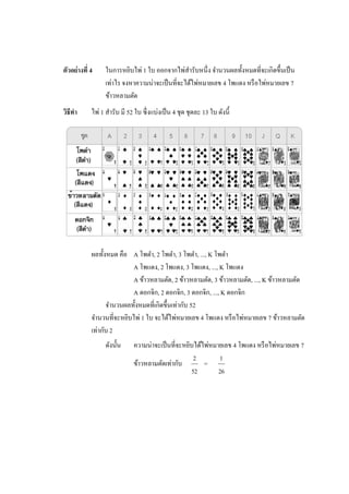 ตัวอย่างที่ 4     ในการหยิบไพ่ 1 ใบ ออกจากไพ่สารับหนึ่ง จานวนผลทั้งหมดที่จะเกิดขึ้นเป็ น
                  เท่าไร จงหาความน่าจะเป็ นที่จะได้ไพ่หมายเลข 4 โพแดง หรื อไพ่หมายเลข 7
                  ข้าวหลามตัด
วิธีทา      ไพ่ 1 สารับ มี 52 ใบ ซึ่ งแบ่งเป็ น 4 ชุด ชุดละ 13 ใบ ดังนี้




            ผลทั้งหมด คือ A โพดา, 2 โพดา, 3 โพดา, ..., K โพดา
                           A โพแดง, 2 โพแดง, 3 โพแดง, ..., K โพแดง
                           A ข้าวหลามตัด, 2 ข้าวหลามตัด, 3 ข้าวหลามตัด, ..., K ข้าวหลามตัด
                           A ดอกจิก, 2 ดอกจิก, 3 ดอกจิก, ..., K ดอกจิก
                  จานวนผลทั้งหมดที่เกิดขึ้นเท่ากับ 52
            จานวนที่จะหยิบไพ่ 1 ใบ จะได้ไพ่หมายเลข 4 โพแดง หรื อไพ่หมายเลข 7 ข้าวหลามตัด
            เท่ากับ 2
                  ดังนั้น     ความน่าจะเป็ นที่จะหยิบได้ไพ่หมายเลข 4 โพแดง หรื อไพ่หมายเลข 7
                                                     2        1
                              ข้าวหลามตัดเท่ากับ         =
                                                    52        26
 