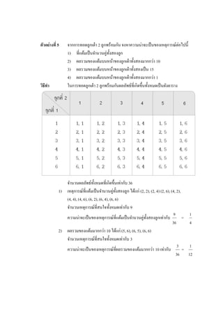 ตัวอย่างที่ 5    จากการทอดลูกเต๋ า 2 ลูกพร้อมกัน จงหาความน่าจะเป็ นของเหตุการณ์ต่อไปนี้
                 1) ที่แต้มเป็ นจานวนคู่ท้ งสองลูก
                                           ั
                 2) ผลรวมของแต้มบนหน้าของลูกเต๋ าทั้งสองมากกว่า 10
                 3) ผลรวมของแต้มบนหน้าของลูกเต๋ าทั้งสองเป็ น 15
                 4) ผลรวมของแต้มบนหน้าของลูกเต๋ าทั้งสองมากกว่า 1
วิธีทา           ในการทอดลูกเต๋ า 2 ลูกพร้อมกันผลลัพธ์ที่เกิดขึ้นทั้งหมดเป็ นดังตาราง




               จานวนผลลัพธ์ท้ งหมดที่เกิดขึ้นเท่ากับ 36
                                   ั
            1) เหตุการณ์ท่ีแต้มเป็ นจานวนคู่ท้ งสองลูก ได้แก่ (2, 2), (2, 4) (2, 6), (4, 2),
                                                    ั
               (4, 4), (4, 6), (6, 2), (6, 4), (6, 6)
               จานวนเหตุการณ์ที่สนใจทั้งหมดเท่ากับ 9
                                                                                       9         1
               ความน่าจะเป็ นของเหตุการณ์ที่แต้มเป็ นจานวนคู่ท้ งสองลูกเท่ากับ
                                                                  ั                          =
                                                                                      36         4
            2) ผลรวมของแต้มมากกว่า 10 ได้แก่ (5, 6), (6, 5), (6, 6)
               จานวนเหตุการณ์ที่สนใจทั้งหมดเท่ากับ 3
                                                                                          3       1
               ความน่าจะเป็ นของเหตุการณ์ที่ผลรวมของแต้มมากกว่า 10 เท่ากับ                   =
                                                                                         36      12
 