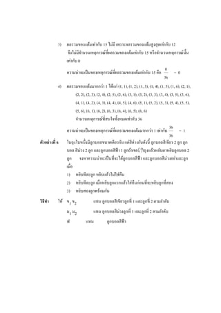 3) ผลรวมของแต้มเท่ากับ 15 ไม่มี เพราะผลรวมของแต้มสู งสุ ดเท่ากับ 12
                จึงไม่มีจานวนเหตุการณ์ที่ผลรวมของแต้มเท่ากับ 15 หรื อจานวนเหตุการณ์น้ น
                                                                                      ั
               เท่ากับ 0
                                                                         0
               ความน่าจะเป็ นของเหตุการณ์ที่ผลรวมของแต้มเท่ากับ 15 คือ        =0
                                                                        36
             4) ผลรวมของแต้มมากกว่า 1 ได้แก่ (1, 1), (1, 2), (1, 3), (1, 4), (1, 5), (1, 6), (2, 1),
                      (2, 2), (2, 3), (2, 4), (2, 5), (2, 6), (3, 1), (3, 2), (3, 3), (3, 4), (3, 5), (3, 6),
                      (4, 1), (4, 2), (4, 3), (4, 4), (4, 5), (4, 6), (5, 1), (5, 2), (5, 3), (5, 4), (5, 5),
                      (5, 6), (6, 1), (6, 2), (6, 3), (6, 4), (6, 5), (6, 6)
                      จานวนเหตุการณ์ที่สนใจทั้งหมดเท่ากับ 36
                                                                                             36
                ความน่าจะเป็ นของเหตุการณ์ที่ผลรวมของแต้มมากกว่า 1 เท่ากับ                           =1
                                                                                             36
ตัวอย่างที่ 6 ในถุงใบหนึ่งมีลูกบอลขนาดเดียวกัน แต่สีต่างกันดังนี้ ลูกบอลสี เขียว 2 ลูก ลูก
                บอล สี ม่วง 2 ลูก และลูกบอลสี ฟ้า 1 ลูกถ้าเขย งแล้วหลับตาหยิบลูกบอล 2
                                                                         าถุ
                ลูก จงหาความน่าจะเป็ นที่จะได้ลูกบอลสี ฟ้า และลูกบอลสี ม่วงอย่างละลูก
                เมื่อ
                1) หยิบทีละลูก หยิบแล้วไม่ใส่ คืน
                2) หยิบทีละลูก เมื่อหยิบลูกแรกแล้วใส่ คืนก่อนที่จะหยิบลูกที่สอง
                3) หยิบสองลูกพร้อมกัน
วิธีทา      ให้ ข1 ข2                 แทน ลูกบอลสี เขียวลูกที่ 1 และลูกที่ 2 ตามลาดับ
                ม1 ม2                 แทน ลูกบอลสี ม่วงลูกที่ 1 และลูกที่ 2 ตามลาดับ
                   ฟ             แทน            ลูกบอลสี ฟ้า
 