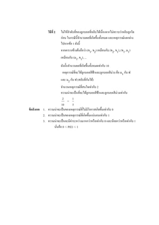วิธีที่ 2   ไม่ให้ลาดับที่ของลูกบอลที่หยิบได้เนื่องจากไม่ทราบว่าหยิบลูกใด
                            ก่อน ในกรณี น้ ีจานวนผลที่เกิดขึ้นทั้งหมด และเหตุการณ์แตกต่าง
                            ไปจากข้อ 1 ดังนี้
                            จากตารางข้างต้นถือว่า (ข1, ข2) เหมือนกับ (ข2, ข1), (ข1, ม1)
                            เหมือนกับ (ม1, ข1), ...
                            ดังนั้นจานวนผลที่เกิดขึ้นทั้งหมดเท่ากับ 10
                                                                       ่
                             เหตุการณ์ที่จะได้ลูกบอลสี ฟ้าและลูกบอลสี มวง คือ ม1 กับ ฟ
                                                  ั
                            และ ม2 กับ ฟ (สลับที่กนได้)
                         จานวนเหตุการณ์ที่สนใจเท่ากับ 2
                         ความน่าจะเป็ นที่จะได้ลูกบอลสี ฟ้าและลูกบอลสี ม่วงเท่ากับ
                          2         1
                              =
                         10         5
ข้ อสั งเกต 1. ความน่าจะเป็ นของเหตุการณ์ที่ไม่มีโอกาสเกิดขึ้นเท่ากับ 0
            2. ความน่าจะเป็ นของเหตุการณ์ที่เกิดขึ้นแน่นอนเท่ากับ 1
            3. ความน่าจะเป็ นจะมีค่าระหว่างมากกว่าหรื อเท่ากับ 0 และน้อยกว่าหรื อเท่ากับ 1
                   นันคือ 0 ≤ P(E) ≤ 1
                     ่
 