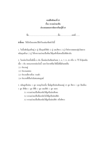แบบฝึ กทักษะที่ 15
                                     เรื่อง ความน่ าจะเป็ น
                                ประกอบแผนการจัดการเรียนรู้ ที่ 15

            ชื่อ…………………………………………..ชั้ น………………..เลขที่…….

คาชี้แจง ให้นกเรี ยนแสดงวิธีทาในแต่ละข้อต่อไปนี้
             ั

1. ในลิ้นชักมีถุงเท้าอยู่ 4 คู่ เป็ นถุงเท้าสี ดา 2 คู่ และสี ขาว 2 คู่ ถ้าทาการทดลองสุ่ มโดยการ
หยิบถุงเท้ามา 2 คู่ ให้หาความน่าจะเป็ นที่จะได้ถุงเท้าทั้งสองเป็ นสี เดียวกัน

2. ในกล่องใบหนึ่งมีเบี้ย 6 อัน ซึ่ งแต่ละอันเขียนตัวเลข 3 , 4 , 7 , 9 , 10 หรื อ 11 ไว้ ถ้าสุ่ มหยิบ
เบี้ย 1 อัน ออกมาจากกล่องใบนี้ จงหาโอกาสที่จะได้เบี้ยที่มีตวเลขเป็ น
                                                              ั
 2.1 จานวนคู่
 2.2 จานวนเฉพาะ
 2.3 จานวนที่หารด้วย 3 ลงตัว
 2.4 จานวนที่เป็ นกาลังสองสมบูรณ์

3. หยิบลูกปิ งปอง 1 ลูก จากถุงใบหนึ่ง ซึ่ งมีลูกปิ งปองสี แดงอยู่ 15 ลูก สี ขาว 1 ลูก สี เหลือง
1 ลูก สี เขียว 1 ลูก สี ฟ้า 1 ลูก และสี ดา 1 ลูก จงหา
         3.1 ความน่าจะเป็ นที่จะหยิบได้ลูกปิ งปองสี แดง
         3.2 ความน่าจะเป็ นที่จะหยิบไม่ได้ลูกปิ งปองสี ดา
         3.3 ความน่าจะเป็ นที่จะหยิบได้ลูกปิ งปองสี ดา หรื อสี ขาว
 