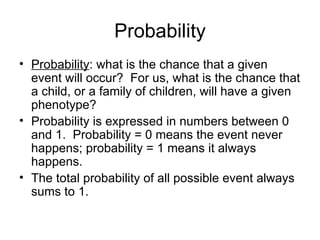 Probability
• Probability: what is the chance that a given
  event will occur? For us, what is the chance that
  a child, or a family of children, will have a given
  phenotype?
• Probability is expressed in numbers between 0
  and 1. Probability = 0 means the event never
  happens; probability = 1 means it always
  happens.
• The total probability of all possible event always
  sums to 1.
 