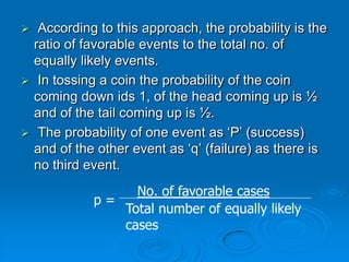   According to this approach, the probability is the
  ratio of favorable events to the total no. of
  equally likely events.
 In tossing a coin the probability of the coin
  coming down ids 1, of the head coming up is ½
  and of the tail coming up is ½.
 The probability of one event as ‘P’ (success)
  and of the other event as ‘q’ (failure) as there is
  no third event.
                 No. of favorable cases
            p=
               Total number of equally likely
               cases
 