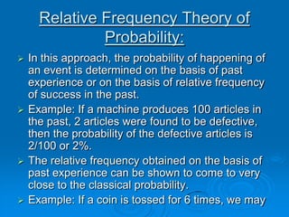 Relative Frequency Theory of
             Probability:
 In this approach, the probability of happening of
  an event is determined on the basis of past
  experience or on the basis of relative frequency
  of success in the past.
 Example: If a machine produces 100 articles in
  the past, 2 articles were found to be defective,
  then the probability of the defective articles is
  2/100 or 2%.
 The relative frequency obtained on the basis of
  past experience can be shown to come to very
  close to the classical probability.
 Example: If a coin is tossed for 6 times, we may
 