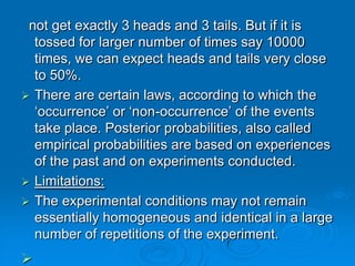 not get exactly 3 heads and 3 tails. But if it is
  tossed for larger number of times say 10000
  times, we can expect heads and tails very close
  to 50%.
 There are certain laws, according to which the
  ‘occurrence’ or ‘non-occurrence’ of the events
  take place. Posterior probabilities, also called
  empirical probabilities are based on experiences
  of the past and on experiments conducted.
 Limitations:
 The experimental conditions may not remain
  essentially homogeneous and identical in a large
  number of repetitions of the experiment.

 