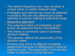    The relative frequency m/n, may not attain a
    unique value no matter however large.
   Probability p(A) defined can never be obtained
    in practice. We can only attempt at a close
    estimate of p(A) by making N sufficiently large.
   Subjective Approach:
   The subjective theory of probability is also
    known as subjective theory of probability.
   This theory is commonly used in business
    decision making.
   The decision reflects the personality of the
    decision maker.
   Persons may arrive at different probability
    assignment because of differences in value at
    experience etc. The personality of the decision
    maker is reflected in a final decision.
 