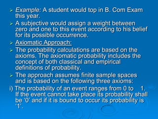   Example: A student would top in B. Com Exam
   this year.
 A subjective would assign a weight between
   zero and one to this event according to his belief
   for its possible occurrence.
 Axiomatic Approach:
 The probability calculations are based on the
   axioms. The axiomatic probability includes the
   concept of both classical and empirical
   definitions of probability.
 The approach assumes finite sample spaces
   and is based on the following three axioms:
i) The probability of an event ranges from 0 to 1.
   If the event cannot take place its probability shall
   be ‘0’ and if it is bound to occur its probability is
   ‘1’.
 
