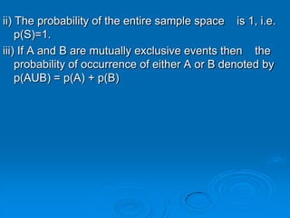 ii) The probability of the entire sample space is 1, i.e.
    p(S)=1.
iii) If A and B are mutually exclusive events then the
    probability of occurrence of either A or B denoted by
    p(AUB) = p(A) + p(B)
 