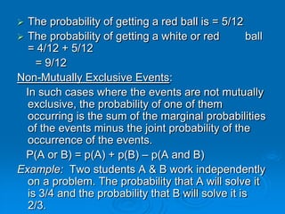  The probability of getting a red ball is = 5/12
 The probability of getting a white or red         ball
  = 4/12 + 5/12
    = 9/12
Non-Mutually Exclusive Events:
  In such cases where the events are not mutually
  exclusive, the probability of one of them
  occurring is the sum of the marginal probabilities
  of the events minus the joint probability of the
  occurrence of the events.
  P(A or B) = p(A) + p(B) – p(A and B)
Example: Two students A & B work independently
  on a problem. The probability that A will solve it
  is 3/4 and the probability that B will solve it is
  2/3.
 