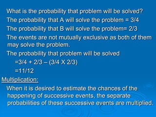 What is the probability that problem will be solved?
 The probability that A will solve the problem = 3/4
 The probability that B will solve the problem= 2/3
 The events are not mutually exclusive as both of them
 may solve the problem.
 The probability that problem will be solved
     =3/4 + 2/3 – (3/4 X 2/3)
     =11/12
Multiplication:
 When it is desired to estimate the chances of the
 happening of successive events, the separate
 probabilities of these successive events are multiplied.
 