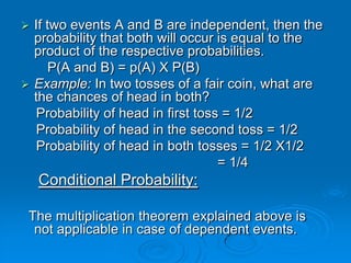  If two events A and B are independent, then the
  probability that both will occur is equal to the
  product of the respective probabilities.
      P(A and B) = p(A) X P(B)
 Example: In two tosses of a fair coin, what are
  the chances of head in both?
   Probability of head in first toss = 1/2
   Probability of head in the second toss = 1/2
   Probability of head in both tosses = 1/2 X1/2
                                    = 1/4
    Conditional Probability:

 The multiplication theorem explained above is
  not applicable in case of dependent events.
 