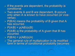    If the events are dependent, the probability is
    conditional.
   Two events A and B are dependent, B occurs
    only when A is known to have occurred (or vice-
    versa).
   P(B/A) means the probability of B given that A
    has occurred.
   P(A/B) = p(AB)/p(B)
   P(A/B) is the probability of A given that B has
    occurred.
   P(B/A) = p(AB)/p(A)
   The general rule of multiplication in its modified
    form in terms of conditional probability becomes:
 