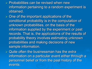  Probabilities can be revised when new
  information pertaining to a random experiment is
  obtained.
 One of the important applications of the
  conditional probability is in the computation of
  unknown probabilities, on the basis of the
  information supplied by the experiment or past
  records. That is, the applications of the results of
  probability theory involves estimating unknown
  probabilities and making decisions of new
  sample information.
 Quite often the businessman has the extra
  information on a particular event either through a
  personnel belief or from the past history of the
  events.
 