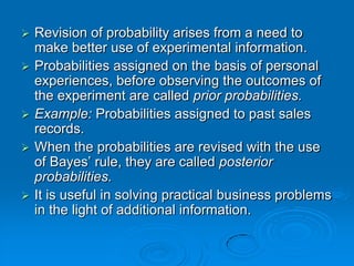    Revision of probability arises from a need to
    make better use of experimental information.
   Probabilities assigned on the basis of personal
    experiences, before observing the outcomes of
    the experiment are called prior probabilities.
   Example: Probabilities assigned to past sales
    records.
   When the probabilities are revised with the use
    of Bayes’ rule, they are called posterior
    probabilities.
   It is useful in solving practical business problems
    in the light of additional information.
 