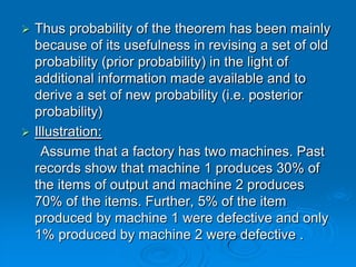  Thus probability of the theorem has been mainly
  because of its usefulness in revising a set of old
  probability (prior probability) in the light of
  additional information made available and to
  derive a set of new probability (i.e. posterior
  probability)
 Illustration:
    Assume that a factory has two machines. Past
  records show that machine 1 produces 30% of
  the items of output and machine 2 produces
  70% of the items. Further, 5% of the item
  produced by machine 1 were defective and only
  1% produced by machine 2 were defective .
 