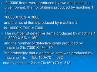   If 10000 items were produced by two machines in a
   given period, the no. of items produced by machine 1
   is
  10000 X 30% = 3000
  and the no. of items produced by machine 2
  is 10000 X 70% = 7000
 The number of defective items produced by machine 1
   is 3000 X 5% = 150
  and the number of defective items produced by
   machine 2 is 7000 X 1%= 70
 The probability that a defective item was produced by
   machine 1 is = 150/150+70 = .682
 and by machine 2 is = 70/150+70 = .318
 