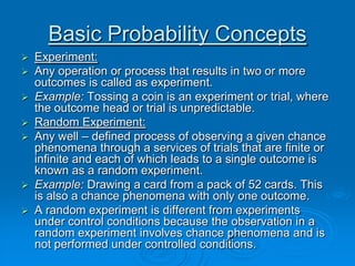 Basic Probability Concepts
 Experiment:
 Any operation or process that results in two or more
  outcomes is called as experiment.
 Example: Tossing a coin is an experiment or trial, where
  the outcome head or trial is unpredictable.
 Random Experiment:
 Any well – defined process of observing a given chance
  phenomena through a services of trials that are finite or
  infinite and each of which leads to a single outcome is
  known as a random experiment.
 Example: Drawing a card from a pack of 52 cards. This
  is also a chance phenomena with only one outcome.
 A random experiment is different from experiments
  under control conditions because the observation in a
  random experiment involves chance phenomena and is
  not performed under controlled conditions.
 