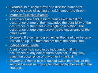    Example: In a single throw of a dice the number of
    favorable cases of getting an odd number are three.
   Mutually Exclusive Events:
   Two events are said to be mutually exclusive if the
    occurrence of one of them excludes the possibility of the
    occurrence of the other in a single observation. The
    occurrence of one event prevents the occurrence of the
    other event.
   Example: If a coin is tossed, either the head can be up or
    tail can be up, but both can not be at the same time.
   Independent Events:
   A set of events is said to be independent, if the
    occurrence of any one of them does not, in any way,
    affect the occurrence of any other in the last.
   Example: When a coin is tossed twice, the result of the
    second toss will in no way be affected by the result of the
    first toss.
 