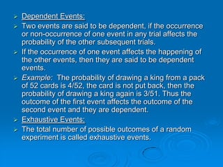    Dependent Events:
   Two events are said to be dependent, if the occurrence
    or non-occurrence of one event in any trial affects the
    probability of the other subsequent trials.
   If the occurrence of one event affects the happening of
    the other events, then they are said to be dependent
    events.
   Example: The probability of drawing a king from a pack
    of 52 cards is 4/52, the card is not put back, then the
    probability of drawing a king again is 3/51. Thus the
    outcome of the first event affects the outcome of the
    second event and they are dependent.
   Exhaustive Events:
   The total number of possible outcomes of a random
    experiment is called exhaustive events.
 