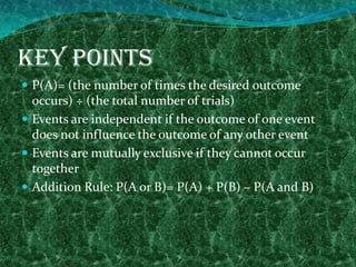 Key Points
 P(A)= (the number of times the desired outcome
occurs) ÷ (the total number of trials)
 Events are independent if the outcome of one event
does not influence the outcome of any other event
 Events are mutually exclusive if they cannot occur
together
 Addition Rule: P(A or B)= P(A) + P(B) – P(A and B)
 