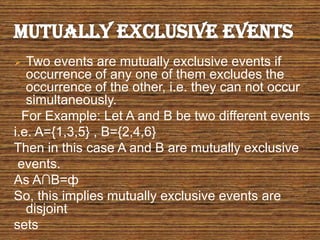  Two events are mutually exclusive events if
occurrence of any one of them excludes the
occurrence of the other, i.e. they can not occur
simultaneously.
For Example: Let A and B be two different events
i.e. A={1,3,5} , B={2,4,6}
Then in this case A and B are mutually exclusive
events.
As A∩B=ф
So, this implies mutually exclusive events are
disjoint
sets
 