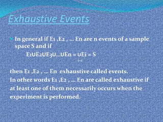 Exhaustive Events
 In general if E1 ,E2 , … En are n events of a sample
space S and if
E1UE2UE3U…UEn = UEi = S
then E1 ,E2 , … En exhaustive called events.
In other words E1 ,E2 , … En are called exhaustive if
at least one of them necessarily occurs when the
experiment is performed.
i=1
 