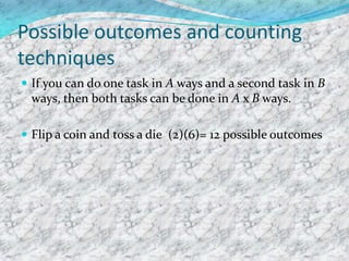 Possible outcomes and counting
techniques
 If you can do one task in A ways and a second task in B
ways, then both tasks can be done in A x B ways.
 Flip a coin and toss a die (2)(6)= 12 possible outcomes
 