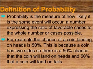 Definition of Probability
❤ Probability is the measure of how likely it
is the some event will occur, a number
expressing the ratio of favorable cases to
the whole number or cases possible.
❤ For example the chance of a coin landing
on heads is 50%. This is because a coin
has two sides so there is a 50% chance
that the coin will land on heads and 50%
that a coin will land on tails.
 