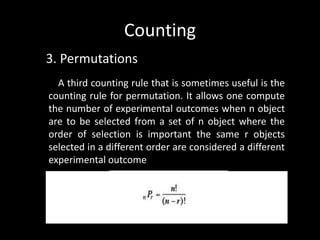 Counting
3. Permutations
  A third counting rule that is sometimes useful is the
counting rule for permutation. It allows one compute
the number of experimental outcomes when n object
are to be selected from a set of n object where the
order of selection is important the same r objects
selected in a different order are considered a different
experimental outcome
 