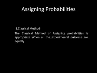 Assigning Probabilities


 1.Classical Method
The Classical Method of Assigning probabilities is
appropriate When all the experimental outcome are
equally
 