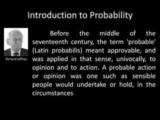 Introduction to Probability
                         Before the middle of the
                   seventeenth century, the term 'probable'
                   (Latin probabilis) meant approvable, and
Richard Jeffrey    was applied in that sense, univocally, to
                   opinion and to action. A probable action
                   or opinion was one such as sensible
                   people would undertake or hold, in the
                   circumstances
 