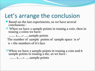 Let’s arrange the conclusion
Based on the last experiments, so we have several
  conclusions :
 When we have 2 sample points in tossing a coin, then in
  tossing 2 coins we have:
  …..… x……= ……sample points
 The number of sample points of sample space is n²
 n = the numbers of it’s face

When we have 2 sample points in tossing a coin and 6
  sample points in tossing a die, so we have :
   …..… x……= ……sample points
 