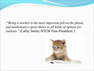 :"Being a teacher is the most important job on the planet,
and mathematics opens doors to all kinds of options for
students." (Cathy Seeley NTCM Past-President )
 