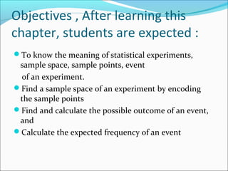 Objectives , After learning this
chapter, students are expected :
To know the meaning of statistical experiments,
 sample space, sample points, event
 of an experiment.
Find a sample space of an experiment by encoding
 the sample points
Find and calculate the possible outcome of an event,
 and
Calculate the expected frequency of an event
 