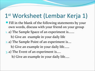 1st Worksheet (Lembar Kerja 1)
Fill in the blank of the following statements by your
   own words, discuss with your friend on your group
1. a) The Sample Space of an experiment is…….
     b) Give an example in your daily life
2. a) The Sample Point of an experiment is….
     b) Give an example in your daily life……
3. a) The Event of an experiment is…..
     b) Give an example in your daily life…..
 