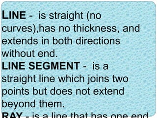 LINE - is straight (no 
curves),has no thickness, and 
extends in both directions 
without end. 
LINE SEGMENT - is a 
straight line which joins two 
points but does not extend 
beyond them. 
RAY - is a line that has one end 
 