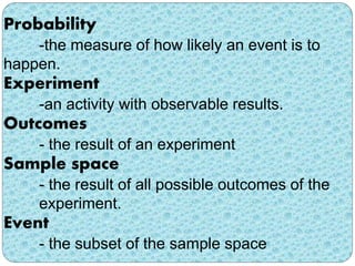 Probability 
-the measure of how likely an event is to 
happen. 
Experiment 
-an activity with observable results. 
Outcomes 
- the result of an experiment 
Sample space 
- the result of all possible outcomes of the 
experiment. 
Event 
- the subset of the sample space 
 