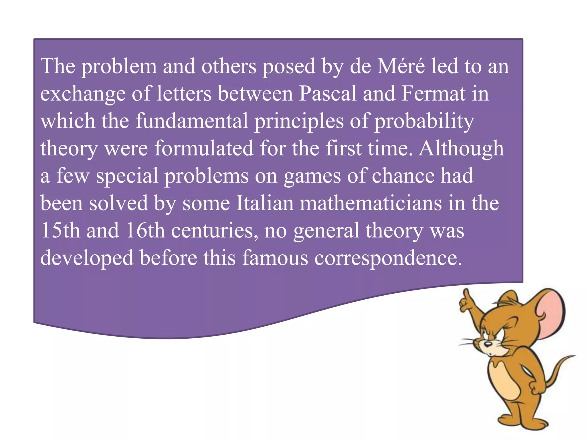 The problem and others posed by de Méré led to an
exchange of letters between Pascal and Fermat in
which the fundamental principles of probability
theory were formulated for the first time. Although
a few special problems on games of chance had
been solved by some Italian mathematicians in the
15th and 16th centuries, no general theory was
developed before this famous correspondence.
 