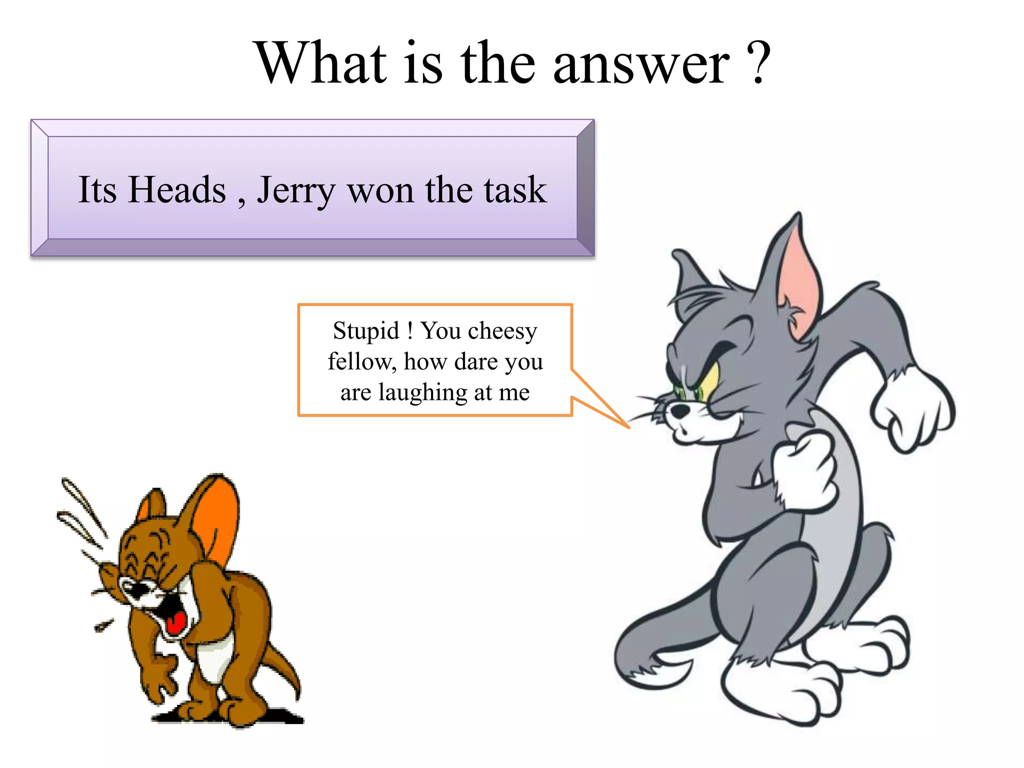 What is the answer ?
Its Heads , Jerry won the task
Stupid ! You cheesy
fellow, how dare you
are laughing at me
 