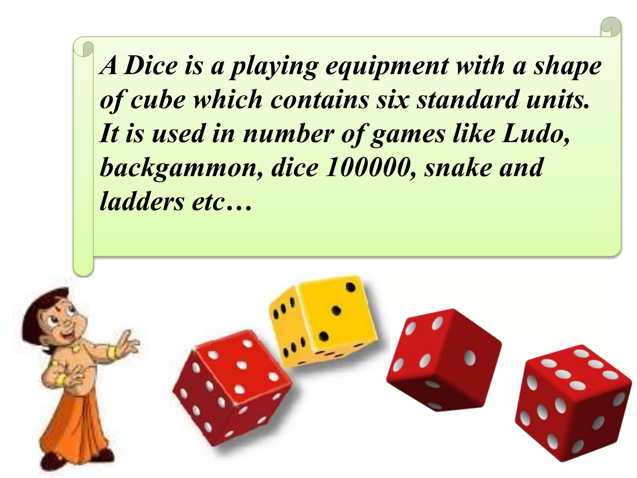 A Dice is a playing equipment with a shape
of cube which contains six standard units.
It is used in number of games like Ludo,
backgammon, dice 100000, snake and
ladders etc…
 